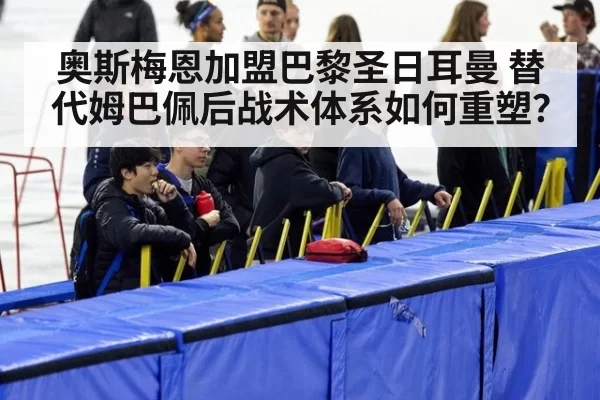 奥斯梅恩加盟巴黎圣日耳曼 替代姆巴佩后战术体系如何重塑？
