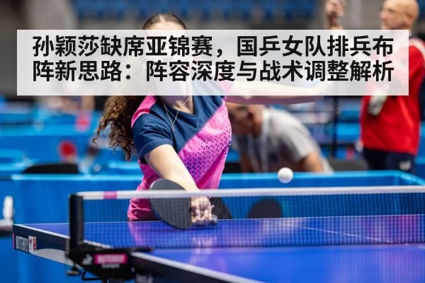 孙颖莎缺席亚锦赛，国乒女队排兵布阵新思路：阵容深度与战术调整解析