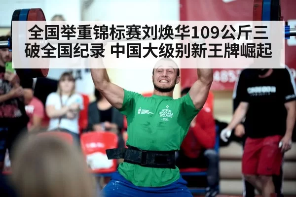 全国举重锦标赛刘焕华109公斤三破全国纪录 中国大级别新王牌崛起