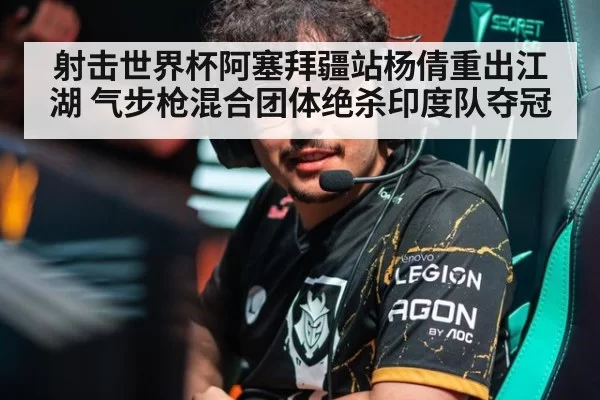 射击世界杯阿塞拜疆站杨倩重出江湖 气步枪混合团体绝杀印度队夺冠