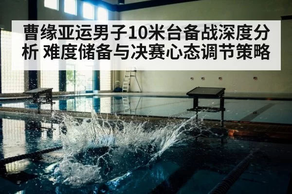 曹缘亚运男子10米台备战深度分析 难度储备与决赛心态调节策略
