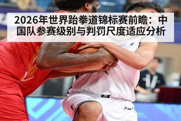 2026年世界跆拳道锦标赛前瞻：中国队参赛级别与判罚尺度适应分析